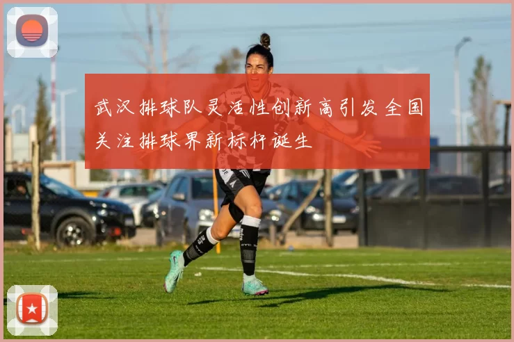 武汉排球队灵活性创新高引发全国关注排球界新标杆诞生