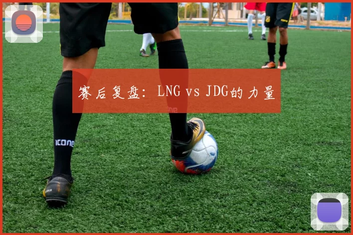 赛后复盘：LNG vs JDG的力量