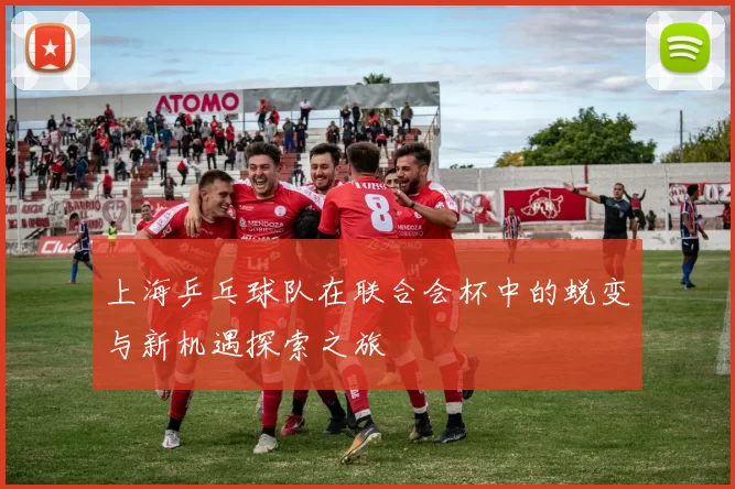 上海乒乓球队在联合会杯中的蜕变与新机遇探索之旅