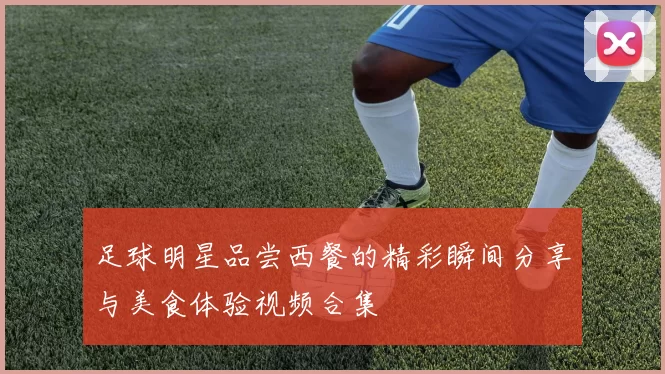 足球明星品尝西餐的精彩瞬间分享与美食体验视频合集