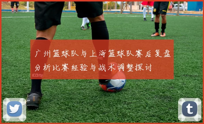 广州篮球队与上海篮球队赛后复盘分析比赛经验与战术调整探讨