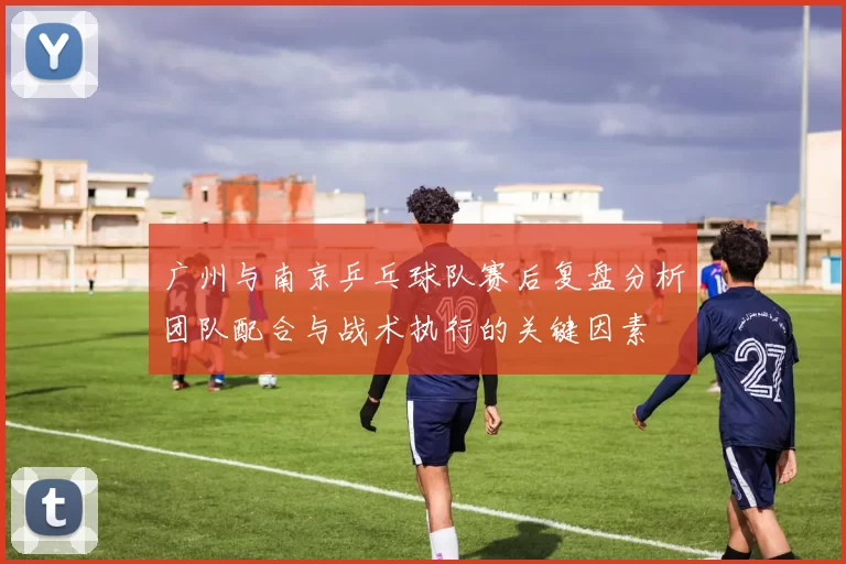 广州与南京乒乓球队赛后复盘分析团队配合与战术执行的关键因素