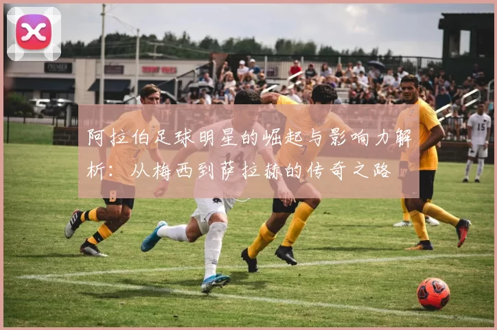 阿拉伯足球明星的崛起与影响力解析：从梅西到萨拉赫的传奇之路