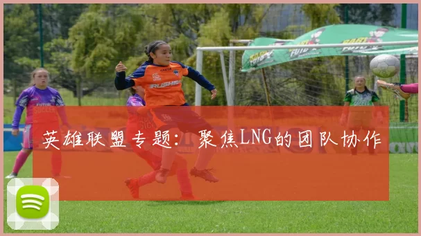 英雄联盟专题：聚焦LNG的团队协作