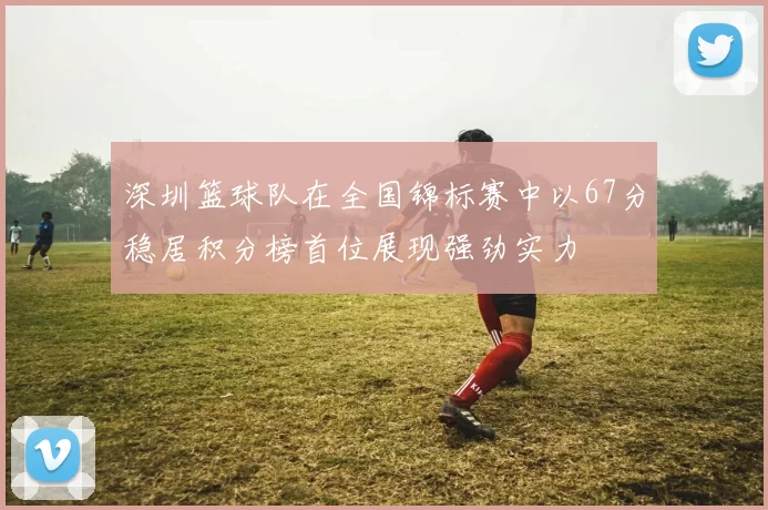 深圳篮球队在全国锦标赛中以67分稳居积分榜首位展现强劲实力